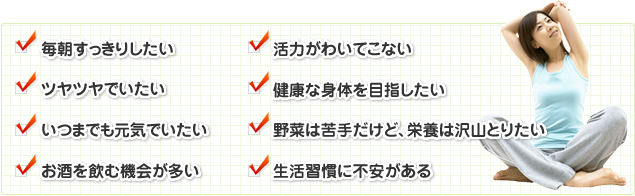 毎朝すっきりしたい。いまいち疲れがとりにくい。若々しさを保ちたい。体質改善をして、健康な身体を目指したい。いつまでも元気でいたい。野菜は苦手だけど、栄養は沢山とりたい。お酒を飲む機会が多い。生活習慣に不安がある。