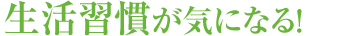 生活習慣が気になる!