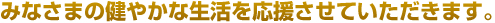 みなさまの健やかな生活を応援させていただきます。