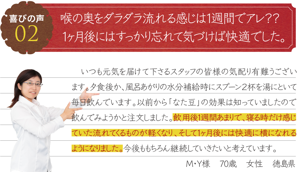 後鼻漏の症状が１週間で軽減、１ヵ月後には全く無くなりました。　いつも元気を届けて下さるスタッフの皆様の気配り有難うございます。夕食後か、風呂あがりの水分補給時にスプーン２杯を湯にといて毎日飲んでいます。以前から「なた豆」の効果は知っていましたので飲んでみようかと注文しました。飲用後1週間あまりで、寝る時だけ感じていた流れてくるものが軽くなり、そして1ヶ月後には快適に横になれるようになりました。今後ももちろん継続していきたいと考えています。M・Y様　70歳　女性　徳島県