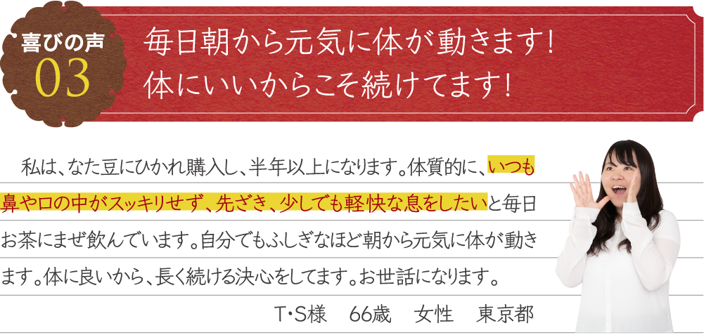 毎日朝から元気に体が動きます！体にいいからこそ続けてます！　私は、なた豆にひかれ購入し、半年以上になります。体質的に、いつも鼻や口の中がスッキリせず、先ざき、少しでも軽快な息をしたいと毎日お茶にまぜ飲んでいます。自分でもふしぎなほど朝から元気に体が動きます。体に良いから、長く続ける決心をしてます。お世話になります。T・S様　66歳　女性　東京都