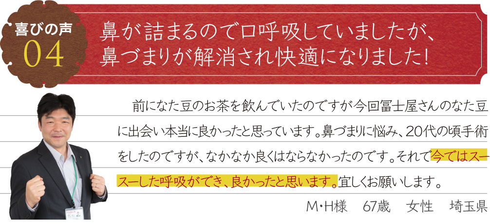 鼻づまりが解消され快適になりました！　前になた豆のお茶を飲んでいたのですが今回冨士屋さんのなた豆に出会い本当に良かったと思っています。鼻づまりに悩み、２０代の頃手術をしたのですが、なかなか良くはならなかったのです。それで今ではスースーした呼吸ができ、良かったと思います。宜しくお願いします。M・H様　67歳　女性　埼玉県