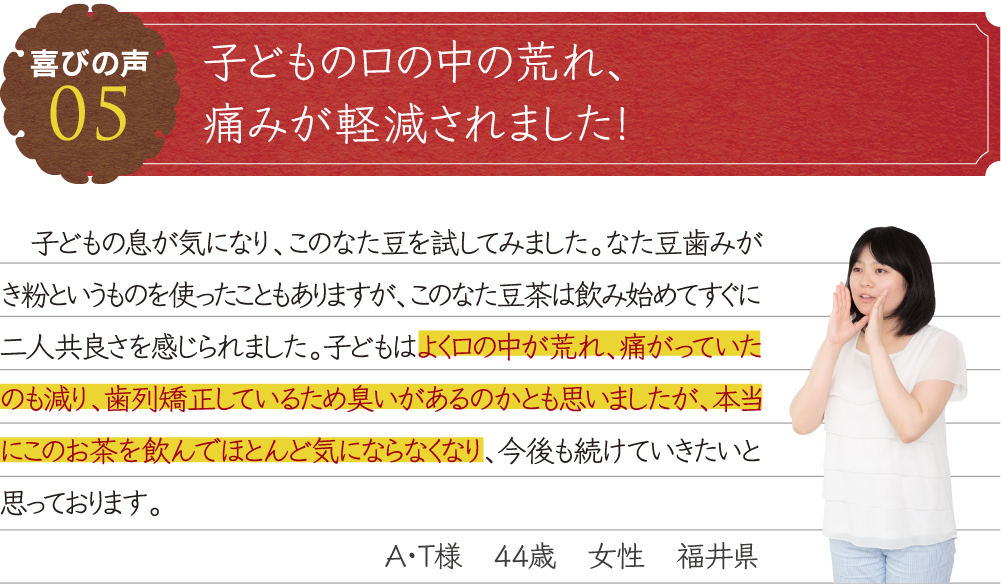 子どもの口の中の荒れ、痛みが軽減されました！子どもの息が気になり、このなた豆を試してみました。なた豆歯みがき粉というものを使ったこともありますが、このなた豆茶は飲み始めてすぐに二人共良さを感じられました。子どもはよく口の中が荒れ、痛がっていたのも減り、歯列矯正しているため臭いがあるのかとも思いましたが、本当にこのお茶を飲んでほとんど気にならなくなり、今後も続けていきたいと思っております。A・T様　44歳　女性　福井県