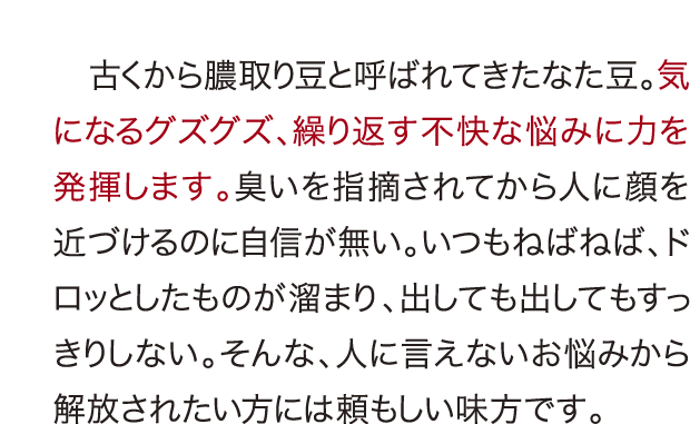 なた豆で解決、古くから膿取り豆と呼ばれてきたなた豆。気になるグズグズ、繰り返す不快な悩みに力を発揮します。臭いを指摘されてから人に顔を近づけるのに自信が無い。いつもねばねば、ドロッとしたものが溜まり、出しても出してもすっきりしない。そんな、人に言えないお悩みから解放されたい方には頼もしい味方です。