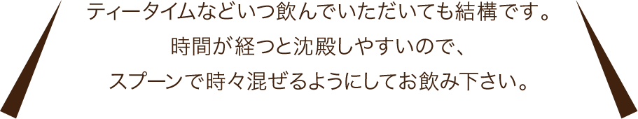 ティータイムなどいつ飲んでいただいても結構です。時間が経つと沈殿しやすいので、スプーンで時々混ぜるようにしてお飲み下さい。