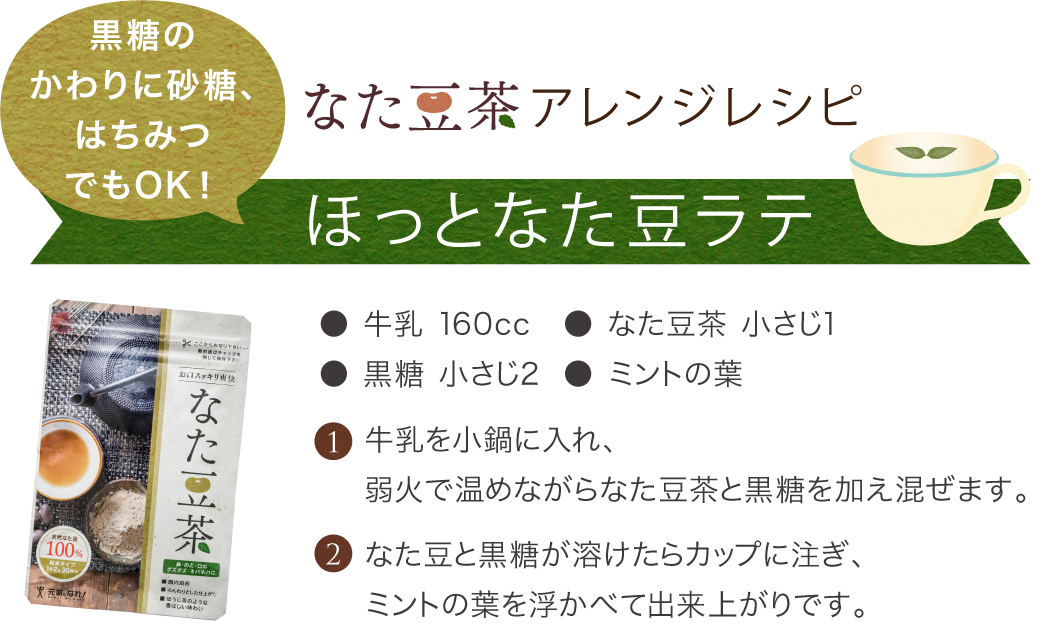 なた豆茶アレンジレシピ、ほっとなた豆ラテ● 牛乳 160cc● 黒糖 小さじ2● なた豆茶 小さじ1●ミントの葉,牛乳を小鍋に入れ、なた豆と黒糖が溶けたらカップに注ぎ、ミントの葉を浮かべて出来上がりです。弱火で温めながらなた豆茶と黒糖を加え混ぜます。