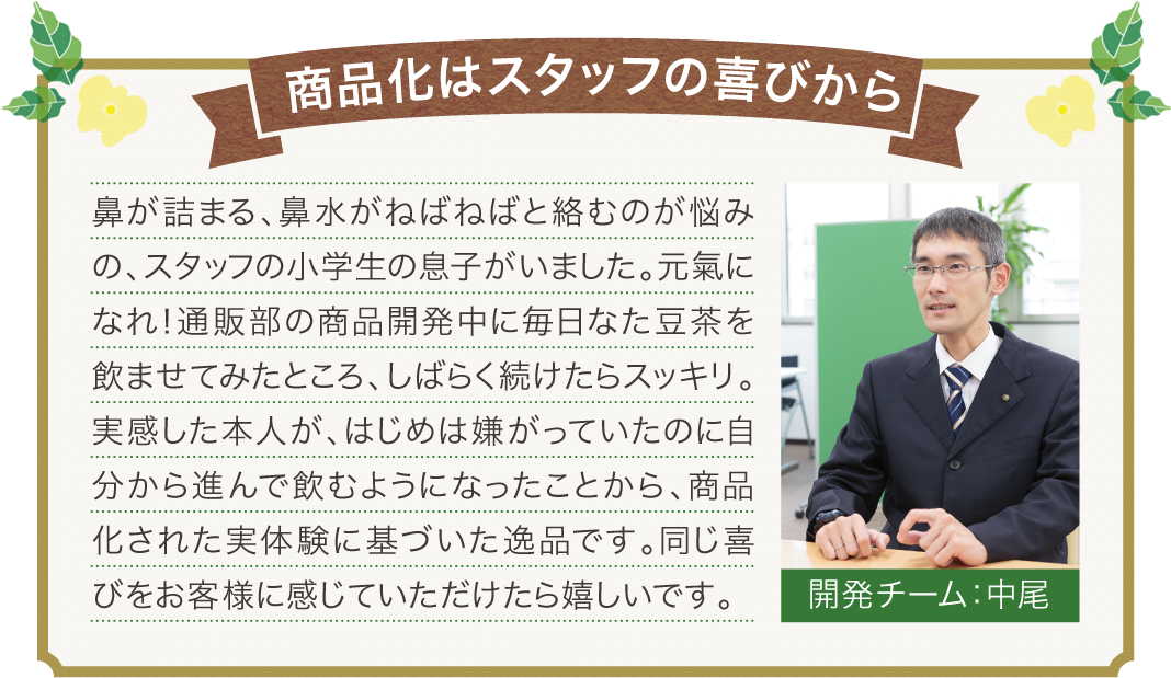 商品化はスタッフの喜びから、鼻が詰まる、鼻水がねばねばと絡むのが悩みの、スタッフの小学生の息子がいました。元氣になれ！通販部の商品開発中に毎日なた豆茶を飲ませてみたところ、しばらく続けたらスッキリ。実感した本人が、はじめは嫌がっていたのに自分から進んで飲むようになったことから、商品化された実体験に基づいた逸品です。同じ喜びをお客様に感じていただけたら嬉しいです。