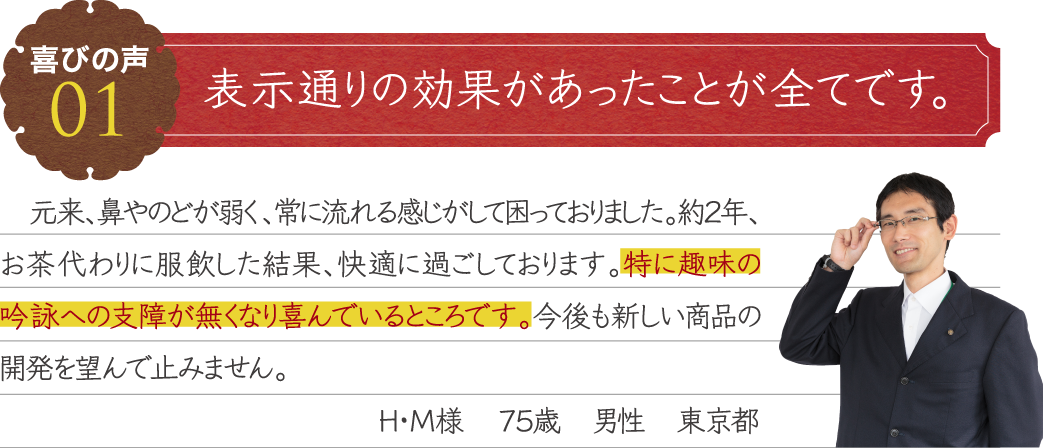 表示通りの効果があったことが全てです。　元来、鼻やのどが弱く、常に流れる感じがして困っておりました。約２年、お茶代わりに服飲した結果、快適に過ごしております。特に趣味の吟詠への支障が無くなり喜んでいるところです。今後も新しい商品の開発を望んで止みません。H・M様　７５歳　男性　東京都