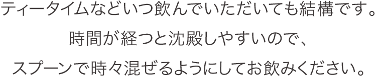 ティータイムなどいつ飲んでいただいても結構です。時間が経つと沈殿しやすいので、スプーンで時々混ぜるようにしてお飲みください。