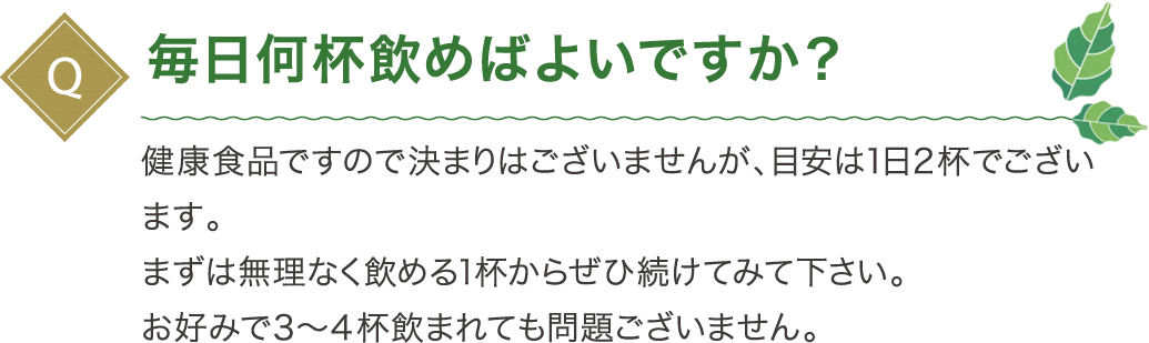 毎日何杯飲めばよいですか？健康食品ですので決まりはございませんが、目安は１日２杯でございます。まずは無理なく飲める１杯からぜひ続けてみて下さい。お好みで３～４杯飲まれても問題ございません。