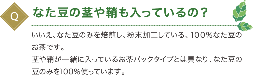 なた豆の茎や鞘も入っているの？いいえ、なた豆のみを焙煎し、粉末加工している、１００％なた豆のお茶です。茎や鞘が一緒に入っているお茶パックタイプとは異なり、なた豆の豆のみを100％使っています。