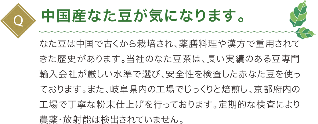 中国産なた豆が気になります。なた豆は中国で古くから栽培され、薬膳料理や漢方で重用されてきた歴史があります。当社のなた豆茶は、長い実績のある豆専門輸入会社が厳しい水準で選び、安全性を検査した赤なた豆を使っております。また、鹿児島県内の工場でじっくりと焙煎し、島根県内の工場で丁寧な粉末仕上げを行っております。定期的な検査により農薬・放射能は検出されていません。