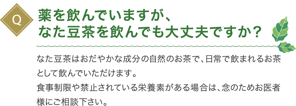 薬を飲んでいますが、なた豆茶を飲んでも大丈夫ですか？なた豆茶はおだやかな成分の自然のお茶で、日常で飲まれるお茶として飲んでいただけます。食事制限や禁止されている栄養素がある場合は、念のためお医者様にご相談下さい。